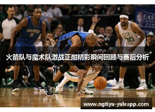 火箭队与魔术队激战正酣精彩瞬间回顾与赛后分析